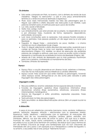 Os símbolos

       • Saia verde: comprada em Paris, no Inverno, com o dinheiro da venda de duas
         medalhas. “Alegria no reencontro”; a saia é uma peça eminentemente
         feminina e o verde encontra-se destinado à esperança
       • Título: duas vezes mencionado inserido nas falas das personagens (por D.
         Miguel, que salienta o efeito dissuador das execuções e por Matilde, cujas
         palavras remetem para um estímulo para que o povo de revolte)
       • Luz: vida, saúde e felicidade
       • Noite: mal, castigo, morte
       • Lua: simbolicamente, por estar privada de luz própria, na dependência do Sol
         e por atravessar fases, mudando de forma, representa: dependência,
         periocidade, renovação
       • Luar: duas conotações: para os opressores, mais pessoas ficarão avisadas e
         para os oprimidos, mais pessoas poderão um dia seguir essa luz e lutar pela
         liberdade
       • Fogueira: D. Miguel Forjaz – ensinamento ao povo; Matilde – a chama
         mantém-se viva e a liberdade há-de chegar
       • Titulo: D. Miguel: salientando o efeito dissuasor das execuções, querendo que o
         castigo de Gomes Freire se torne num exemplo; representa as trevas e o
         obscurantismo (Página 131); Matilde: na altura da execução são proferidas
         palavras de coragem e estímulo, para que o povo se revolte contra a tirania;
         representa a caminhada da sociedade em busca da liberdade (Página 140)
       • Moeda de 5 reis: símbolo de desrespeito que os mais poderosos mantinham
         para com o próximo, contrariando os mandamentos de Deus
       • Tambores: símbolos da repressão

      Espaço

       • Espaço físico: a acção desenrola-se em diversos locais, exteriores e interiores,
         mas não há nas indicações cénicas referência a cenários diferentes
       • Espaço social: meio social em que estão inseridas as personagens, havendo
         vários espaços sociais, distinguindo-se uns dos outros pelo vestuário e pela
         linguagem das várias personagens

       Linguagem e estilo

       • Recursos estilísticos: enorme variedade (tomar espacial atenção à ironia)
       • Funções da linguagem: apelativa (frase imperativa); informativa (frase
         declarativa); emotiva [frase exclamativa, reticências, anacoluto (frases
         interrompidas)]; metalinguística
       • Marcas da linguagem e estilo: provérbios, expressões populares, frases
         sentenciosas
       • Texto principal: As falas das personagens
       • Texto secundário: as didascálias/indicações cénicas (têm um papel crucial na
         peça)

       A didascália

        A peça é rica em referências concretas (sarcasmo, ironia, escárnio, indiferença,
galhofa, adulação, desprezo, irritação – relacionadas com os opressores; tristeza,
esperança, medo, desânimo – relacionadas com os oprimidos). As marcações são
abundantes: tons de voz, movimentos, posições, cenários, gestos, vestuário, sons
(tambores, silêncio, voz que fala antes de entrar no palco, sino que toca a rebate,
murmúrio de vozes, toque duma campainha) e efeitos de luz (contraste entre a
escuridão e a luz; os dois actos terminam em sombra). De realçar que a peça termina ao
som de fanfarra (“Ouve-se ao longe uma fanfarronada que vai num crescendo de
intensidade até cair o pano.”) em oposição à luz (“Desaparece o clarão da fogueira.”);
no entanto, a escuridão não é total, porque “felizmente há luar”.

                                                                                       7
 