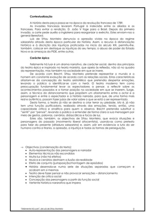 Contextualização

        A história desta peça passa-se na época da revolução francesa de 1789.
        As invasões francesas levaram Portugal à indecisão entre os aliados e os
franceses. Para evitar a rendição, D. João V foge para o Brasil. Depois da primeira
invasão, a corte pede auxílio a Inglaterra para reorganizar o exército. Estes enviam-nos o
general Beresford.
        Luís de Sttau Monteiro denuncia a opressão vivida na época do regime
salazarista através desta época particular da história. Assim, o recurso à distanciação
histórica e à discrição das injustiças praticadas no inicio do século XIX, permitiu-lhe,
também, colocar em destaque as injustiças do seu tempo, o abuso de poder do Estado
Novo e as ameaças da PIDE, entre outras.

          Carácter épico

        Felizmente há luar é um drama narrativo, de carácter social, dentro dos princípios
do teatro épico e inspirado na teoria marxista, que apela às reflexão, não só no quadro
da representação, mas também na sociedade em que se insere.
        De acordo com Brecht, Sttau Monteiro pretende representar o mundo e o
homem em constante evolução de acordo com as relações sociais. Estas características
afastam-se da concepção do teatro aristotélico que pretendia despertar emoções,
levando o público a identificar-se com o herói. O teatro moderno tem como
preocupação fundamental levar os espectadores a pensar, a reflectir sobre os
acontecimentos passados e a tomar posição na sociedade em que se inserem. Surge,
assim, a técnica do distanciamento que propõem um afastamento entre o actor e a
personagem e entre o espectador e a história narrada, para que, de uma forma mais
real e autêntica, possam fazer juízos de valor sobre o que se está a ser representado.
        Desta forma, o teatro já não se destina a criar terror ou piedade, isto é, já não
tem uma função purificadora, realizada através das emoções, tendo, então, uma
capacidade crítica e analítica para quem o observa. Brecht pretendia substituir o
“sentir” por “pensar”, levando o público a entender de forma clara a sua mensagem por
meio de gestos, palavras, cenários, didascálicas e focos de luz.
        Estes são, também, os objectivos de Sttau Monteiro, que evoca situações e
personagens do passado (movimento liberal oitocentista), usando-as como pretexto
para falar do presente (ditadura salazarista) e, assim, pôr em evidencia a luta do ser
humano contra a tirania, a opressão, a injustiça e todas as formas de perseguição.




→ Objectivos (condensação do texto):
  • Auto-representação das personagens e narrador
  • Elementos técnicos não escondidos
  • Muita luz (não há efeitos)
  • Musica e cenários destroem a ilusão da realidade
  • Efeito de conjunto (justaposição/montagem de episódios)
  • História desenrola-se numa serie de situações separadas que começam e
    acabam em si mesmas
  • Teatro deve fazer pensar e não provocar sensações – distanciamento
  • Intenção de critica social
  • Concepção das personagens a partir da função social
  • Vertente histórico-nararativa que impera




“Felizmente Há Luar!”, de Luís de Sttau Monteiro                                        2
 