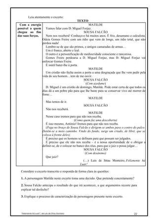 Leia atentamente o excerto:
                                                     TEXTO
 Com a energia                                                MATILDE
possível a quem             Vamos falar com D. Miguel Forjaz.
chegou ao fim                                             SOUSA FALCÃO
das suas forças.            Nem nos receberá! Conheço-o há muitos anos. É frio, desumano e calculista.
                         Odeia Gomes Freire com um ódio que vem de longe, um ódio total, que não
                         perdoa nada!
                            Lembre-se de que são primos, e antigos camaradas de armas…
                            Um é franco, aberto e leal.
                            O outro é a personificação de mediocridade consciente e rancorosa.
                            Gomes Freire perdoaria a D. Miguel Forjaz, mas D. Miguel Forjaz vai
                         enforcar Gomes Freire.
                            É inútil bater-lhe à porta.
                                                              MATILDE
                            Um cristão não fecha assim a porta a uma desgraçada que lhe vem pedir pela
                         vida do seu homem…tem de me ouvir.
                                                          SOUSA FALCÃO
                                                            (Com azedume)
                            D. Miguel é um cristão de domingo, Matilde. Pode estar certa de que todos os
                         dias dá a um pobre pão para que lhe baste para se conservar vivo até morrer de
                         fome…
                                                              MATILDE
                            Mas temos de ir.
                                                          SOUSA FALCÃO
                            Não nos receberá.
                                                              MATILDE
                            Nesse caso iremos para que não nos receba.
                                                   (Como quem faz uma descoberta)
                            É isso mesmo, António! Iremos para que não nos receba.
                            (Pega no braço de Sousa Falcão e dirigem-se ambos para o centro do palco.
                         Detêm-se a meio caminho. Vindo do fundo, surge um criado, de libré, que se
                         coloca à frente deles)
                            É preciso que os homens se definam para que possam ser julgados.
                            É preciso que ele não nos receba – é a nossa oportunidade de o obrigar a
                         definir-se, de o colocar no banco dos réus, para que o juiz o possa julgar…
                                                          SOUSA FALCÃO
                                                           (Com desânimo)
                            Que juiz?
                                                          (…) Luís de Sttau Monteiro, Felizmente há
                                                        Luar!

  Considere o excerto transcrito e responda de forma clara às questões:

  1. A personagem Matilde neste excerto toma uma decisão. Que pretende concretamente?

  2. Sousa Falcão antecipa o resultado do que irá acontecer, a que argumentos recorre para
  explicar tal desfecho?

  3. Explique o processo de caracterização de personagens presente neste excerto.




  “Felizmente Há Luar!”, de Luís de Sttau Monteiro                                             22
 