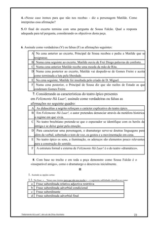 4. «Nesse caso iremos para que não nos receba» - diz a personagem Matilde. Como
interpretas essa afirmação?

5. O final do excerto termina com uma pergunta de Sousa Falcão. Qual a resposta
adequada para tal pergunta, considerando os objectivos desta peça.



6. Assinale como verdadeiras (V) ou falsas (F) as afirmações seguintes:
           A Na cena anterior ao excerto, Principal de Sousa recebeu e pediu a Matilde que se
            resignasse.
           B Numa cena seguinte ao excerto, Matilde ouviu de Frei Diogo palavras de conforto.
           C Numa cena anterior Matilde recebe uma moeda da mão de Rita.
           D Numa cena posterior ao excerto, Matilde vai despedir-se de Gomes Freire e aceita
            como terminada a luta pela liberdade.
           E Na cena seguinte, Matilde foi insultada pelo criado de D. Miguel.
           F Numa cena posterior, o Principal de Sousa diz que são razões de Estado as que
            condenam Gomes Freire.
           7. Considerando as características do teatro épico presentes
          em Felizmente Há Luar!, assinale como verdadeiras ou falsas as
          afirmações no seguinte quadro:
           A As didascálias a negrito reforçam o carácter explicativo do teatro épico.
           B Em Felizmente Há Luar!, o autor pretendeu denunciar através da metáfora histórica
            o regime em que vivia.
           C No teatro brechtiano pretende-se que o espectador se identifique com os heróis da
            intriga e se deixe guiar pela emoção.
           D Para caracterizar uma personagem, o dramaturgo serve-se doutras linguagens para
         . além da verbal, sobretudo o tom de voz, os gestos e a movimentação em cena.
           E No teatro épico os sons, a iluminação, os adereços são elementos pouco relevantes
            para a construção do sentido.
           F A estrutura formal e externa de Felizmente Há Luar! é o do teatro «dramático».
         .

           8. Com base no trecho e em toda a peça demonstre como Sousa Falcão é o
          «inseparável amigo», como o dramaturgo o descreveu inicialmente.
                                                            II
       1. Assinale as opções certas:
       1.1. Na frase: «… Nesse caso iremos para que não nos receba » – o segmento sublinhado classifica-se como:
         a Frase subordinada relativa adjectiva restritiva
         b Frase subordinada adverbial condicional
         c Frase subordinante
         d Frase subordinada adverbial final




“Felizmente Há Luar!”, de Luís de Sttau Monteiro                                                                   23
 