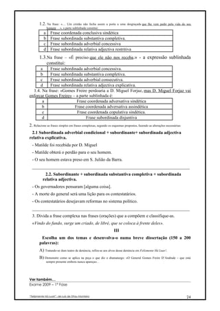 1.2. Na    frase: «… Um cristão não fecha assim a porta a uma desgraçada que lhe vem pedir pela vida do seu
               homem …», a parte sublinhada constitui:
           a      Frase coordenada conclusiva sindética
           b      Frase subordinada substantiva completiva.
           c      Frase subordinada adverbial concessiva
           d      Frase subordinada relativa adjectiva restritiva
       1.3.Na frase – «É preciso que ele não nos receba.» - a expressão sublinhada
           constitui:
      a    Frase subordinada adverbial concessiva.
      b    Frase subordinada substantiva completiva.
      c    Frase subordinada adverbial consecutiva.
      d    Frase subordinada relativa adjectiva explicativa.
  1.4. Na frase: «Gomes Freire perdoaria a D. Miguel Forjaz, mas D. Miguel Forjaz vai
enforcar Gomes Freire» – a parte sublinhada é:
       a                 Frase coordenada adversativa sindética
       b                Frase coordenada adversativa assindética
       c                 Frase coordenada copulativa sindética.
       d                       Frase subordinada disjuntiva
2. Relacione as frases simples em frases complexas, segundo os esquemas propostos, fazendo as alterações necessárias:
 2.1 Subordinada adverbial condicional + subordinante+ subordinada adjectiva
relativa explicativa.
  - Matilde foi recebida por D. Miguel
  - Matilde obterá o perdão para o seu homem.
  - O seu homem estava preso em S. Julião da Barra.
  _______________________________________________________________________
           2.2. Subordinante + subordinada substantiva completiva + subordinada
          relativa adjectiva.
  - Os governadores pensaram [alguma coisa].
  - A morte do general será uma lição para os contestatários.
  - Os contestatários desejavam reformas no sistema político.
  _______________________________________________________________________
  3. Divida a frase complexa nas frases (orações) que a compõem e classifique-as.
  «Vindo do fundo, surge um criado, de libré, que se coloca à frente deles».
                                                                 III
        Escolha um dos temas e desenvolva-o numa breve dissertação (150 a 200
       palavras):
       A) Tratando-se dum teatro de denúncia, refira-se aos alvos dessa denúncia em Felizmente Há Luar!.
       B) Demonstre      como se aplica na peça o que diz o dramaturgo: «O General Gomes Freire D’Andrade – que está
               sempre presente embora nunca apareça». .




Ver também…
Exame 2009 – 1ª Fase


“Felizmente Há Luar!”, de Luís de Sttau Monteiro                                                                        24
 