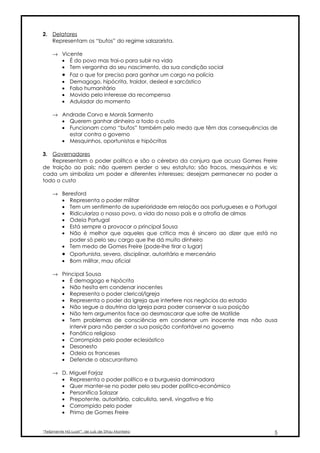2. Delatores
   Representam os “bufos” do regime salazarista.

     → Vicente
       • É do povo mas trai-o para subir na vida
       • Tem vergonha do seu nascimento, da sua condição social
       • Faz o que for preciso para ganhar um cargo na polícia
       • Demagogo, hipócrita, traidor, desleal e sarcástico
       • Falso humanitário
       • Movido pelo interesse da recompensa
       • Adulador do momento

     → Andrade Corvo e Morais Sarmento
       • Querem ganhar dinheiro a todo o custo
       • Funcionam como “bufos” também pelo medo que têm das consequências de
         estar contra o governo
       • Mesquinhos, oportunistas e hipócritas

3. Governadores
   Representam o poder político e são o cérebro da conjura que acusa Gomes Freire
de traição ao país; não querem perder o seu estatuto; são fracos, mesquinhos e vis;
cada um simboliza um poder e diferentes interesses; desejam permanecer no poder a
todo o custo

     → Beresford
       • Representa o poder militar
       • Tem um sentimento de superioridade em relação aos portugueses e a Portugal
       • Ridiculariza o nosso povo, a vida do nosso país e a atrofia de almas
       • Odeia Portugal
       • Está sempre a provocar o principal Sousa
       • Não é melhor que aqueles que critica mas é sincero ao dizer que está no
          poder só pelo seu cargo que lhe dá muito dinheiro
       • Tem medo de Gomes Freire (pode-lhe tirar o lugar)
       • Oportunista, severo, disciplinar, autoritário e mercenário
       • Bom militar, mau oficial

     → Principal Sousa
       • É demagogo e hipócrita
       • Não hesita em condenar inocentes
       • Representa o poder clerical/Igreja
       • Representa o poder da Igreja que interfere nos negócios do estado
       • Não segue a doutrina da Igreja para poder conservar a sua posição
       • Não tem argumentos face ao desmascarar que sofre de Matilde
       • Tem problemas de consciência em condenar um inocente mas não ousa
           intervir para não perder a sua posição confortável no governo
       • Fanático religioso
       • Corrompido pelo poder eclesiástico
       • Desonesto
       • Odeia os franceses
       • Defende o obscurantismo

     → D. Miguel Forjaz
       • Representa o poder político e a burguesia dominadora
       • Quer manter-se no poder pelo seu poder político-económico
       • Personifica Salazar
       • Prepotente, autoritário, calculista, servil, vingativo e frio
       • Corrompido pelo poder
       • Primo de Gomes Freire


“Felizmente Há Luar!”, de Luís de Sttau Monteiro                                  5
 