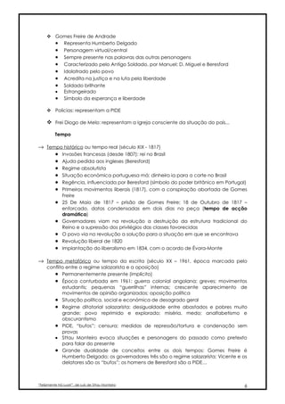  Gomes Freire de Andrade
       • Representa Humberto Delgado
       • Personagem virtual/central
       • Sempre presente nas palavras das outras personagens
       • Caracterizado pelo Antigo Soldado, por Manuel; D. Miguel e Beresford
       • Idolatrado pelo povo
       • Acredita na justiça e na luta pela liberdade
       • Soldado brilhante
       • Estrangeirado
       • Símbolo da esperança e liberdade

      Policias: representam a PIDE

      Frei Diogo de Melo: representam a Igreja consciente da situação do país...

          Tempo

→ Tempo histórico ou tempo real (século XIX - 1817)
     • Invasões francesas (desde 1807): rei no Brasil
     • Ajuda pedida aos ingleses (Beresford)
     • Regime absolutista
     • Situação económica portuguesa má: dinheiro ia para a corte no Brasil
     • Regência, influenciada por Beresford (símbolo do poder britânico em Portugal)
     • Primeiros movimentos liberais (1817), com a conspiração abortada de Gomes
              Freire
          •   25 De Maio de 1817 – prisão de Gomes Freire; 18 de Outubro de 1817 –
              enforcado, datas condensadas em dois dias na peça (tempo de acção
              dramática)
          •   Governadores viam na revolução a destruição da estrutura tradicional do
              Reino e a supressão dos privilégios das classes favorecidas
          •   O povo via na revolução a solução para a situação em que se encontrava
          •   Revolução liberal de 1820
          •   Implantação do liberalismo em 1834, com o acordo de Évora-Monte

→ Tempo metafórico ou tempo da escrita (século XX – 1961, época marcada pelo
     conflito entre o regime salazarista e a oposição)
        • Permanentemente presente (implícito)
        • Época conturbada em 1961: guerra colonial angolana; greves; movimentos
            estudantis; pequenas “guerrilhas” internas; crescente aparecimento de
            movimentos de opinião organizados; oposição política
        • Situação política, social e económica de desagrado geral
        • Regime ditatorial salazarista: desigualdade entre abastados e pobres muito
            grande; povo reprimido e explorado; miséria, medo; analfabetismo e
            obscurantismo
        • PIDE, “bufos”; censura; medidas de repressão/tortura e condenação sem
            provas
        • Sttau Monteiro evoca situações e personagens do passado como pretexto
            para falar do presente
        • Grande dualidade de conceitos entre os dois tempos: Gomes Freire é
            Humberto Delgado; os governadores três são o regime salazarista; Vicente e os
            delatores são os “bufos”; os homens de Beresford são a PIDE…



“Felizmente Há Luar!”, de Luís de Sttau Monteiro                                       6
 