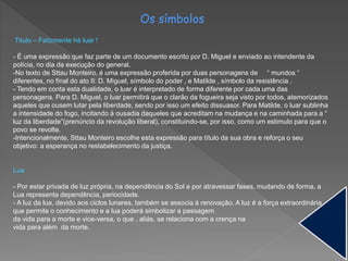 Os símbolos
Titulo – Felizmente há luar !
- É uma expressão que faz parte de um documento escrito por D. Miguel e enviado ao intendente da
polícia, no dia da execução do general.
-No texto de Sttau Monteiro, é uma expressão proferida por duas personagens de “ mundos “
diferentes, no final do ato II: D. Miguel, símbolo do poder , e Matilde , símbolo da resistência .
- Tendo em conta esta dualidade, o luar é interpretado de forma diferente por cada uma das
personagens. Para D. Miguel, o luar permitirá que o clarão da fogueira seja visto por todos, atemorizados
aqueles que ousem lutar pela liberdade, sendo por isso um efeito dissuasor. Para Matilde, o luar sublinha
a intensidade do fogo, incitando à ousadia daqueles que acreditam na mudança e na caminhada para a “
luz da liberdade”(prenúncio da revolução liberal), constituindo-se, por isso, como um estimulo para que o
povo se revolte.
-Intencionalmente, Sttau Monteiro escolhe esta expressão para título da sua obra e reforça o seu
objetivo: a esperança no restabelecimento da justiça.
Lua
- Por estar privada de luz própria, na dependência do Sol e por atravessar fases, mudando de forma, a
Lua representa dependência, periocidade.
- A luz da lua, devido aos ciclos lunares, também se associa à renovação. A luz é a força extraordinária
que permite o conhecimento e a lua poderá simbolizar a passagem
da vida para a morte e vice-versa, o que , aliás, se relaciona com a crença na
vida para além da morte.
 
