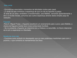 Saia verde
- Encontra-se associada a momentos de felicidade vividos pelo casal.
- O verde da saia simboliza a esperança de que um dia se reponha a justiça.
-É sinal de um amor verdadeiro e transformador, pois Matilde, vencendo aparentemente a
dor e a revolta iniciais, comunica aos outros esperança através desta simples peça de
vestuário.
Fogueira
-Para D. Miguel Forjaz, a fogueira constituirá um ensinamento para o povo; para Matilde, a
chama da fogueira manter-se-á viva e a liberdade triunfará.
- Se no presente a fogueira se relaciona com a tristeza e a escuridão, no futuro relacionar-
se-á com a esperança e a liberdade.
Moeda de cinco réis
- Funciona como símbolo do desrespeito que os mais poderosos mantinham para com o
próximo, o que contraria os mandamentos de Deus.
 