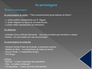 As personagens
Grupos de personagens
As personagens do poder – “Três conscienciosos governadores do Reino”:
- o poder político representado por D. Miguel;
- o poder religioso na figura do principal Sousa;
- o poder militar representado por Beresford.
Os delatores
- Andrade Corvo e Morais Sarmento, “ dois denunciantes que honraram a classe”
-Vicente, “um provocador em vias de promoção”.
As personagens do antipoder
- General Gomes Freire de Andrade, a presença ausente;
- Matilde de Melo, “ a companheira de todas as horas”;
- Sousa Falcão, “o inseparável amigo”;
- Frei Diogo.
O Povo
- Manuel, “ o mais consciente dos populares”.
- Rita, “ a mulher do Manuel”
- Os populares, “ o pano de fundo permanente”.
 