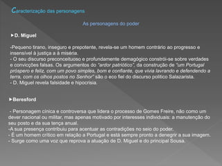 Caracterização das personagens
As personagens do poder
D. Miguel
-Pequeno tirano, inseguro e prepotente, revela-se um homem contrário ao progresso e
insensível à justiça a à miséria.
- O seu discurso preconceituoso e profundamente demagógico constrói-se sobre verdades
e convicções falsas. Os argumentos do “ardor patriótico”, da construção de “um Portugal
próspero e feliz, com um povo simples, bom e confiante, que vivia lavrando e defendendo a
terra, com os olhos postos no Senhor” são o eco fiel do discurso politico Salazarista.
- D. Miguel revela falsidade e hipocrisia.
Beresford
- Personagem cínica e controversa que lidera o processo de Gomes Freire, não como um
dever nacional ou militar, mas apenas motivado por interesses individuais: a manutenção do
seu posto e da sua tença anual.
-A sua presença contribuiu para acentuar as contradições no seio do poder.
- É um homem crítico em relação a Portugal e está sempre pronto a denegrir a sua imagem.
- Surge como uma voz que reprova a atuação de D. Miguel e do principal Sousa.
 