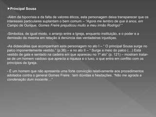 Principal Sousa
-Além da hipocrisia e da falta de valores éticos, esta personagem deixa transparecer que os
interesses particulares suplantam o bem comum – “Agora me lembro de que á anos, em
Campo de Ourique, Gomes Freire prejudicou muito a meu irmão Rodrigo! “
-Simboliza, de igual modo, o arranjo entre a Igreja, enquanto instituição, e o poder e a
demissão da mesma em relação à denúncia das verdadeiras injustiças.
-As didascálias que acompanham esta personagem no ato I – “ O principal Sousa surge no
palco imponentemente vestido.” (p.36) – e no ato II – “ Surge a meio do palco (…) Está
vestido de gala e sentado na cadeira em que apareceu no 1º ato” (p. 121) – mostram tratar-
se de um homem vaidoso que aprecia a riqueza e o luxo, o que entra em conflito com os
princípios da Igreja.
- É um homem que não apresenta uma forte convicção relativamente aos procedimentos
adotados contra o general Gomes Freire : tem dúvidas e hesitações. “Não me agrada a
condenação dum inocente…”
 