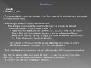 Os delatores
 Vicente
- Elemento do povo
- Trai os seus iguais, chegando mesmo a provocá-los, apenas lhe interessando a sua própria
ascensão político-social.
- A sua atuação evidencia dois momentos distintos:
• Num primeiro momento, tenta denegrir junto do povo o prestígio do general,
assumindo-se como um provocador e agitador
“ Vocês ainda não estão fartos de generais? (…) Tu, José: Tens sete filhos com
fome e frio e vais para casa com as mãos a abanar. Julgas que o Gomes
Freire os vai vestir? (…) E tu (…) Julgas que matas a fome com balas? Idiotas!
(…) O que eles querem é servir-se da gente”
• Num segundo momento, assumindo o papel específico de denunciar o general
a D. Miguel a troco da nomeação como intendente da política.
- Ele é indubitavelmente todo aquele que se vende ao poder, de forma pouco escrupulosa.
“Eu, chefe de policia! Estou a ver a cara do povo… (…) o povo a vir bater-me à porta:
-Meu senhor: Nós não temos pão em casa… Dê-nos uma esmolinha (…)
E lá lhes vou dando umas moedas, por caridade …”
 