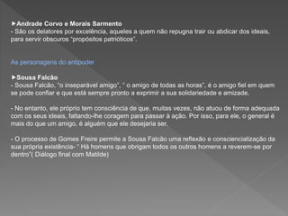 Andrade Corvo e Morais Sarmento
- São os delatores por excelência, aqueles a quem não repugna trair ou abdicar dos ideais,
para servir obscuros “propósitos patrióticos”.
As personagens do antipoder
Sousa Falcão
- Sousa Falcão, “o inseparável amigo”, “ o amigo de todas as horas”, é o amigo fiel em quem
se pode confiar e que está sempre pronto a exprimir a sua solidariedade e amizade.
- No entanto, ele próprio tem consciência de que, muitas vezes, não atuou de forma adequada
com os seus ideais, faltando-lhe coragem para passar à ação. Por isso, para ele, o general é
mais do que um amigo, é alguém que ele desejaria ser.
- O processo de Gomes Freire permite a Sousa Falcão uma reflexão e consciencialização da
sua própria existência- “ Há homens que obrigam todos os outros homens a reverem-se por
dentro”( Diálogo final com Matilde)
 