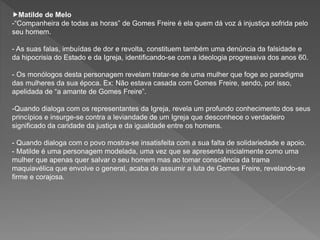 Matilde de Melo
-“Companheira de todas as horas” de Gomes Freire é ela quem dá voz á injustiça sofrida pelo
seu homem.
- As suas falas, imbuídas de dor e revolta, constituem também uma denúncia da falsidade e
da hipocrisia do Estado e da Igreja, identificando-se com a ideologia progressiva dos anos 60.
- Os monólogos desta personagem revelam tratar-se de uma mulher que foge ao paradigma
das mulheres da sua época. Ex: Não estava casada com Gomes Freire, sendo, por isso,
apelidada de “a amante de Gomes Freire”.
-Quando dialoga com os representantes da Igreja, revela um profundo conhecimento dos seus
princípios e insurge-se contra a leviandade de um Igreja que desconhece o verdadeiro
significado da caridade da justiça e da igualdade entre os homens.
- Quando dialoga com o povo mostra-se insatisfeita com a sua falta de solidariedade e apoio.
- Matilde é uma personagem modelada, uma vez que se apresenta inicialmente como uma
mulher que apenas quer salvar o seu homem mas ao tomar consciência da trama
maquiavélica que envolve o general, acaba de assumir a luta de Gomes Freire, revelando-se
firme e corajosa.
 