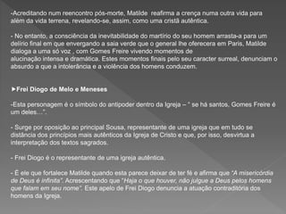 -Acreditando num reencontro pós-morte, Matilde reafirma a crença numa outra vida para
além da vida terrena, revelando-se, assim, como uma cristã autêntica.
- No entanto, a consciência da inevitabilidade do martírio do seu homem arrasta-a para um
delírio final em que envergando a saia verde que o general lhe oferecera em Paris, Matilde
dialoga a uma só voz , com Gomes Freire vivendo momentos de
alucinação intensa e dramática. Estes momentos finais pelo seu caracter surreal, denunciam o
absurdo a que a intolerância e a violência dos homens conduzem.
Frei Diogo de Melo e Meneses
-Esta personagem é o símbolo do antipoder dentro da Igreja – “ se há santos, Gomes Freire é
um deles…”.
- Surge por oposição ao principal Sousa, representante de uma igreja que em tudo se
distância dos princípios mais autênticos da Igreja de Cristo e que, por isso, desvirtua a
interpretação dos textos sagrados.
- Frei Diogo é o representante de uma igreja autêntica.
- É ele que fortalece Matilde quando esta parece deixar de ter fé e afirma que “A misericórdia
de Deus é infinita”. Acrescentando que “Haja o que houver, não julgue a Deus pelos homens
que falam em seu nome”. Este apelo de Frei Diogo denuncia a atuação contraditória dos
homens da Igreja.
 