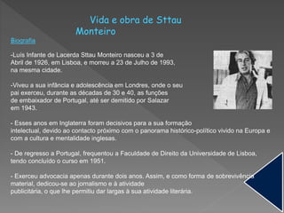 Vida e obra de Sttau
Monteiro
Biografia
-Luís Infante de Lacerda Sttau Monteiro nasceu a 3 de
Abril de 1926, em Lisboa, e morreu a 23 de Julho de 1993,
na mesma cidade.
-Viveu a sua infância e adolescência em Londres, onde o seu
pai exerceu, durante as décadas de 30 e 40, as funções
de embaixador de Portugal, até ser demitido por Salazar
em 1943.
- Esses anos em Inglaterra foram decisivos para a sua formação
intelectual, devido ao contacto próximo com o panorama histórico-político vivido na Europa e
com a cultura e mentalidade inglesas.
- De regresso a Portugal, frequentou a Faculdade de Direito da Universidade de Lisboa,
tendo concluído o curso em 1951.
- Exerceu advocacia apenas durante dois anos. Assim, e como forma de sobrevivência
material, dedicou-se ao jornalismo e à atividade
publicitária, o que lhe permitiu dar largas à sua atividade literária.
 