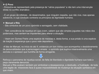  O Povo
- Encontra-se representado pela presença de “vários populares” e não tem uma intervenção
direta no conflito dramático .
- É um grupo de infelizes , de desanimados, que ninguém respeita, que não vive, mas apenas
sobrevive, e cuja condição contraria os princípios da dignidade humana.
 Manuel e Rita
- São símbolos de um povo oprimido e esmagado, sem vitalidade.
- Têm consciência da injustiça em que vivem, sabem que são simples joguetes nas mãos dos
poderosos, mas sentem-se impotentes para alterar a situação.
- Veem em Gomes Freire uma espécie de messias e, desta forma, a sua prisão é uma espécie
de traição à esperança que o povo nele depositava.
-A fala de Manuel, no início do ato II, evidencia um tom irónico que acompanha o desdobramento
de personalidades que a personagem ensaia: o oprimido que suplica miseravelmente uma
esmola e o opressor que humilha de forma arrogante.
Reforça o panorama de injustiça social, de falta de liberdade e dignidade humana que toda a
peça claramente denuncia.
Manuel e Rita acabam também por simbolizar a desesperança, a desilusão, a frustração de toda
uma legião de miseráveis face á quase impossibilidade de mudança da situação opressiva em
que vivem.
 