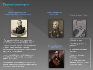 Personagens reais da peça
Gomes Freire de Andrade D. Miguel Pereira Forjaz
(Viena,1757-1817,S. Julião da Barra) (1769 – 1827)
- Foi acusado de liderar uma conspiração
em 1817 contra a monarquia de Dom João VI
- Embora não fosse provado o seu envolvimento
foi detido, preso, condenado à morte e
enforcado junto ao Forte de São Julião da Barra
por crime de traição à Pátria.
- Após a vitória liberal, a memória do general
foi reabilitada, transformando – se num dos
mártires da liberdade.
-Sttau Monteiro encontra na figura histórica do
general o exemplo do homem que sacrifica a vida
em nome do valor da liberdade.
Marechal Beresford
(1768-1854)
António de Sousa Falcão
Matilde de Melo
Frei Diogo de Melo e
Meneses
 Pedro Pinto de Morais
Sarmento
Andrade Corvo de
Camões
 D. José António de
Meneses e Sousa Coutinho
– Principal Sousa
 