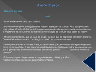 A ação da peça
Resumos dos atos
Ato I
- O ato inicia-se com uma cena coletiva.
- Do conjunto do povo, andrajosamente vestido, destacam-se Manuel, Rita, dois populares,
uma velha e Vicente. O diálogo entre as personagens incide sobre a miséria em que vivem e
a impotência de a solucionar, traduzida na interrogação de Manuel ”Que posso eu fazer?”.
- O Som dos tambores, que se ouve ao longe , faz com que os populares comecem a falar de
Gomes Freire de Andrade - “ Um amigo do povo! Um homem às direitas !”
- Todos parecem adorar Gomes Freire, exceto Vicente que desconstrói a imagem do general
como homem perfeito. O seu discurso é repleto de ironia , tentando mostrar aos que o ouvem
que o general não é diferente dos outros poderosos, porque “ O que há é homens e
generais”.
-Entretanto, o povo dispersa com a chegada de dois polícias que vêm
recolher informações e que se aproximam de Vicente.
 