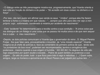 - O diálogo entre as três personagens mostra-nos, progressivamente, que Vicente orienta a
sua vida em função do dinheiro e do poder – “Só acredito em duas coisas: no dinheiro e na
força”.
-Por isso, não tem pudor em afirmar que vende os seus ” irmãos”, porque eles lhe fazem
lembrar a fome e a miséria em que nasceu - “…sempre que olho para eles me vejo a mim
próprio: sujo , esfomeado, condenado à miséria por acidente de nascimento”.
- Este “acidente” foi determinante para a revolta contra a sua condição – “A única coisa que
me distingue de um fidalgo é uma coisa que se passou há muitos anos e de que nem sequer
tive a culpa : o meu nascimento “.
-Depois, os dois polícias comunicam a Vicente que o governador do reino , D. Miguel Pereira
Forjaz , lhe quer falar para, provavelmente o incumbir de “uma missão especial”. Vicente
imagina-se já chefe de polícias e, face ao comentário do primeiro polícia de que , tendo sido
“os portadores da boa nova”, poderiam ser recompensados, lembra a arrogância dos
poderosos , mesmo quando a sua origem é humilde. “ Ah! Ah! Ah! Os degraus da vida são
logo esquecidos por quem soube a escada… Pobre de quem lembre ao poderoso a sua
origem… Do alto do poder, tudo o que ficou para trás é vago e nebuloso. (…) Quem sobe,
amigos, larga os homens e aproxima-se de Deus! Passa a ser julgado por outras leis…”
 