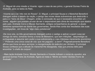 -D. Miguel dá uma missão a Vicente: vigiar a casa de seu primo, o general Gomes Freire de
Andrade, para os lados do Rato.
-Vicente sai e os” três reis do Rossio”, D. Miguel, o principal Sousa e o Marechal Beresford
dialogam sobre o estado da nação, o perigo das novas ideias subversivas que destruirão o
país e o “reino de Deus”. Chegam, então à conclusão de que é necessário encontrar um
nome , alguém que possam acusar de ser o responsável pelo clima de insurreição que alastra
pelo país. Andrade Corvo e Morais Sarmento, antigos companheiros do general e atuais
delatores apresentam-se diante dos governantes, dando-lhes conta dos resultados das suas
investigações , em troca de “algo mais substancial”.
-De novo sós, os três governadores dialogam sobre o castigo a aplicar a quem ousa ser
inimigo do reino, tomando forma a ironia de Beresford, que sem inibições , desprestigia os
portugueses e assume sem pudor a sua sobranceria e o seu interesse meramente económico
– “Pretendo uma única coisa de vós: que me pagueis - e bem!”. Pragmaticamente Beresford
afirma que troca os seus serviços ( a reorganização do exército) por dinheiro. O principal
Sousa confessa que a atitude do marechal lhe desagrada, mas que precisa dele para
encontrar “o chefe da conjura”.
- Mais tarde Andrade Corvo, Morais Sarmento e Vicente indicam o nome do opositor, era
general Gomes Freire de Andrade. Agora só resta a “Morte ao traidor Gomes Freire de
Andrade”.
 