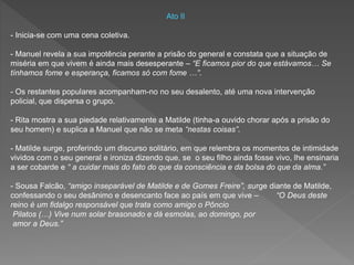 Ato II
- Inicia-se com uma cena coletiva.
- Manuel revela a sua impotência perante a prisão do general e constata que a situação de
miséria em que vivem é ainda mais desesperante – “E ficamos pior do que estávamos… Se
tínhamos fome e esperança, ficamos só com fome …”.
- Os restantes populares acompanham-no no seu desalento, até uma nova intervenção
policial, que dispersa o grupo.
- Rita mostra a sua piedade relativamente a Matilde (tinha-a ouvido chorar após a prisão do
seu homem) e suplica a Manuel que não se meta “nestas coisas”.
- Matilde surge, proferindo um discurso solitário, em que relembra os momentos de intimidade
vividos com o seu general e ironiza dizendo que, se o seu filho ainda fosse vivo, lhe ensinaria
a ser cobarde e “ a cuidar mais do fato do que da consciência e da bolsa do que da alma.”
- Sousa Falcão, “amigo inseparável de Matilde e de Gomes Freire”, surge diante de Matilde,
confessando o seu desânimo e desencanto face ao país em que vive – “O Deus deste
reino é um fidalgo responsável que trata como amigo o Pôncio
Pilatos (…) Vive num solar brasonado e dá esmolas, ao domingo, por
amor a Deus.”
 