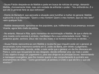 - Sousa Falcão despede-se de Matilde e parte em busca de notícias do amigo, deixando
Matilde, chorosamente triste, mas com vontade de enfrentar o poder.- “Vou enfrentá-los. É o
que ele (o general) faria se aqui estivesse”.
- Diante de Beresford, que aproveita a situação para humilhar a mulher do general, Matilde
suplica-lhe a sua libertação- “Quero o meu homem! Quero o meu homem, aqui ao meu lado!”
-sem qualquer fruto.
- Matilde desesperada, aproxima-se dos populares, que, indiferentes à sua presença, evocam
Vicente, agora feito chefe da polícia.
- No entanto, Manuel e Rita, após momentos de recriminação a Matilde, de que a oferta de
uma moeda como esmola é símbolo, manifestam-lhe a sua solidariedade moral- “Não a
podemos ajudar, senhora. Deus não nos deu nozes e os homens tiram-nos os dentes…”
- Sousa Falcão reencontra-se com Matilde e revela-lhe que ninguém pode ver o general, já
encarcerado numa masmorra sombria em S. Julião da Barra, sem direito a julgamento.
Matilde, inconformada, recorda, então, a saia verde que o general um dia lhe oferecera em
Paris e, como que recuperada do seu desgosto, decide enfrentar uma vez mais o poder.
O seu objetivo é exigir um julgamento e, para isso dirige-se ao principal Sousa, desmontando
a mensagem evangélica, para lhe mostrar quanto o seu comportamento é contrário aos
ensinamentos de Cristo- “ Como governador, já perdoou a Cristo o que ele foi e o que ele
ensinou?”
 