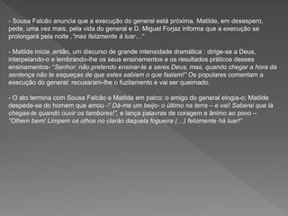 - Sousa Falcão anuncia que a execução do general está próxima. Matilde, em desespero,
pede, uma vez mais, pela vida do general e D. Miguel Forjaz informa que a execução se
prolongará pela noite ,”mas felizmente á luar…”
- Matilde inicia ,então, um discurso de grande intensidade dramática : dirige-se a Deus,
interpelando-o e lembrando-lhe os seus ensinamentos e os resultados práticos desses
ensinamentos- “Senhor: não pretendo ensinar-te a seres Deus, mas, quando chegar a hora da
sentença não te esqueças de que estes sabiam o que faziam!” Os populares comentam a
execução do general: recusaram-lhe o fuzilamento e vai ser queimado.
- O ato termina com Sousa Falcão e Matilde em palco: o amigo do general elogia-o; Matilde
despede-se do homem que amou -“ Dá-me um beijo- o último na terra – e vai! Saberei que lá
chegas-te quando ouvir os tambores!”, e lança palavras de coragem e ânimo ao povo –
“Olhem bem! Limpem os olhos no clarão daquela fogueira (…) felizmente há luar!”
 