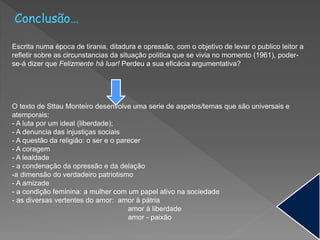 Conclusão…
Escrita numa época de tirania, ditadura e opressão, com o objetivo de levar o publico leitor a
refletir sobre as circunstancias da situação politica que se vivia no momento (1961), poder-
se-á dizer que Felizmente há luar! Perdeu a sua eficácia argumentativa?
O texto de Sttau Monteiro desenvolve uma serie de aspetos/temas que são universais e
atemporais:
- A luta por um ideal (liberdade);
- A denuncia das injustiças sociais
- A questão da religião: o ser e o parecer
- A coragem
- A lealdade
- a condenação da opressão e da delação
-a dimensão do verdadeiro patriotismo
- A amizade
- a condição feminina: a mulher com um papel ativo na sociedade
- as diversas vertentes do amor: amor à pátria
amor à liberdade
amor - paixão
 