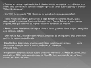 - Teve um importante papel na divulgação da dramaturgia estrangeira, produzida nos anos
50/60, tanto como tradutor como encenador de peças de vários autores (como por exemplo
William Shakespeare).
- Em 1961, foi preso pela PIDE (depois de ter sido alvo de várias perseguições).
- Nesse mesmo ano (1961) publicava-se a peça de teatro Felizmente há luar!, que a
Associação Portuguesa de Escritores distinguiu com o Grande Prémio de teatro no ano
seguinte, mas que a censura do regime salazarista apreendeu de imediato.
- Revelou-se um forte opositor ao regime fascista, dando guarida a vários amigos perseguidos
pela polícia de estado.
- Entre 1962 e 1967, desiludido com Portugal, autoexilou-se em Inglaterra, onde entrou num
período de forte produção literária.
-Sttau Monteiro desenvolveu uma intensa atividade jornalística em revistas como
Almanaque e o suplemento “A Mosca”, do Diário de Lisboa que
dirigiu até 1979.
-Nos primeiros tempos da curta e ilusória “primavera marcelista”, As Mãos de Abraão Zacut,
publicada em 1968, seria a primeira peça de Sttau Monteiro a representar-se, no Teatro
Estúdio de Lisboa, em 1969.
 