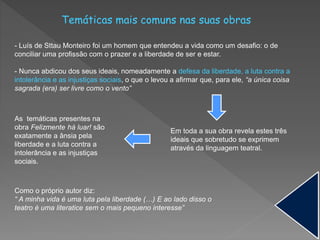 Temáticas mais comuns nas suas obras
- Luís de Sttau Monteiro foi um homem que entendeu a vida como um desafio: o de
conciliar uma profissão com o prazer e a liberdade de ser e estar.
- Nunca abdicou dos seus ideais, nomeadamente a defesa da liberdade, a luta contra a
intolerância e as injustiças sociais, o que o levou a afirmar que, para ele, “a única coisa
sagrada (era) ser livre como o vento”
Em toda a sua obra revela estes três
ideais que sobretudo se exprimem
através da linguagem teatral.
Como o próprio autor diz:
“ A minha vida é uma luta pela liberdade (…) E ao lado disso o
teatro é uma literatice sem o mais pequeno interesse”
As temáticas presentes na
obra Felizmente há luar! são
exatamente a ânsia pela
liberdade e a luta contra a
intolerância e as injustiças
sociais.
 