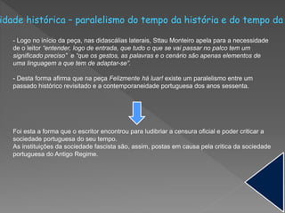 idade histórica – paralelismo do tempo da história e do tempo da
- Logo no início da peça, nas didascálias laterais, Sttau Monteiro apela para a necessidade
de o leitor “entender, logo de entrada, que tudo o que se vai passar no palco tem um
significado preciso” e “que os gestos, as palavras e o cenário são apenas elementos de
uma linguagem a que tem de adaptar-se”.
- Desta forma afirma que na peça Felizmente há luar! existe um paralelismo entre um
passado histórico revisitado e a contemporaneidade portuguesa dos anos sessenta.
Foi esta a forma que o escritor encontrou para ludibriar a censura oficial e poder criticar a
sociedade portuguesa do seu tempo.
As instituições da sociedade fascista são, assim, postas em causa pela critica da sociedade
portuguesa do Antigo Regime.
 
