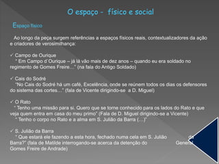 O espaço - físico e social
Espaço físico
Ao longo da peça surgem referências a espaços físicos reais, contextualizadores da ação
e criadores de verosimilhança:
 Campo de Ourique
“ Em Campo d`Ourique – já lá vão mais de dez anos – quando eu era soldado no
regimento de Gomes Freire…” (na fala do Antigo Soldado)
 Cais do Sodré
“No Cais do Sodré há um café, Excelência, onde se reúnem todos os dias os defensores
do sistema das cortes…” (fala de Vicente dirigindo-se a D. Miguel)
 O Rato
“ Tenho uma missão para si. Quero que se torne conhecido para os lados do Rato e que
veja quem entra em casa do meu primo” (Fala de D. Miguel dirigindo-se a Vicente)
“ Tenho o corpo no Rato e a alma em S. Julião da Barra (…)”
 S. Julião da Barra
“ Que estará ele fazendo a esta hora, fechado numa cela em S. Julião da
Barra?” (fala de Matilde interrogando-se acerca da detenção do General
Gomes Freire de Andrade)
 