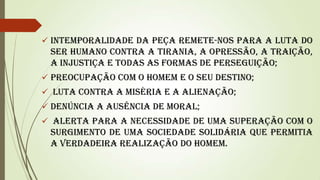  Intemporalidade da peça remete-nos para a luta do

ser humano contra a tirania, a opressão, a traição,
a injustiça e todas as formas de perseguição;
 Preocupação com o homem e o seu destino;
 Luta contra a miséria e a alienação;

 Denúncia a ausência de moral;
 Alerta para a necessidade de uma superação com o

surgimento de uma sociedade solidária que permitia
a verdadeira realização do homem.

 
