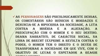 As personagens são psicologicamente densas,
os comentários são irónicos e mordazes e
denuncia-se a hipocrisia da sociedade, a luta
contra a miséria e a alienação, a
preocupação com o Homem e o seu destino.
Drama narrativo, de carácter social, na
linha de Brecht (exprime a revolta contra o
poder, o homem tem o direito e o dever de
transformar a sociedade em que vive, com o
objetivo de levar o espetador a reagir

 