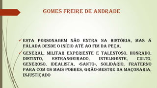 Gomes Freire De Andrade

 Esta personagem não entra na história, mas á
falada desde o início até ao fim da peça.
 General, militar experiente e talentoso, honrado,
distinto,
estrangeirado,
inteligente,
culto,
generoso, idealista, «santo», solidário, fraterno
para com os mais pobres, Grão-Mestre da Maçonaria,
injustiçado

 