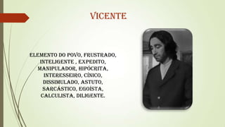Vicente

Elemento do povo, frustrado,
inteligente , expedito,
manipulador, hipócrita,
interesseiro, cínico,
dissimulado, astuto,
sarcástico, egoísta,
calculista, diligente.

 