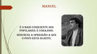Manuel

É o mais consciente dos
populares; é corajoso.
Denuncia a opressão a que
o povo está sujeito.

 