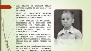  Luís Infante de Lacerda Sttau
Monteiro nasceu no dia 03/04/1926
em Lisboa.
 Filho
do
embaixador
Armindo
Monteiro, viveu parte da infância e
da adolescência em Londres.
 O tempo passado em Inglaterra
possibilitou-lhe o contacto com
movimentos
de
vanguarda
da
literatura
anglo-saxónica
que
foram decisivos para a sua
formação intelectual.
 De regresso a Portugal formou-se
em
direito
na
Faculdade
de
Lisboa, tendo exercido a advocacia
apenas por um breve período de
tempo.
 Apesar da sua paixão por corridas
de automóveis, foi na literatura

 