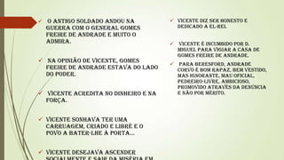  O Antigo Soldado andou na

guerra com o General Gomes
Freire de Andrade e muito o
admira.

 Na opinião de Vicente, Gomes
Freire de Andrade estava do lado
do poder.
 Vicente acredita no dinheiro e na
força.
 Vicente sonhava ter uma
carruagem, criado e libré e o
povo a bater-lhe à porta...
 Vicente desejava ascender

 Vicente diz ser honesto e
dedicado a el-rei.
 Vicente é incumbido por D.
Miguel para vigiar a casa de
Gomes Freire de Andrade.
 Para Beresford, Andrade
Corvo é bom rapaz, bem vestido,
mas ignorante, mau oficial,
pedreiro-livre, ambicioso,
promovido através da denúncia
e não por mérito.

 