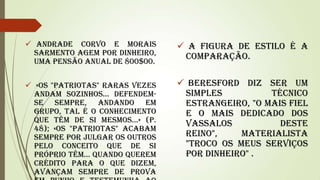  Andrade Corvo e Morais
Sarmento agem por dinheiro,
uma pensão anual de 800$00.

 A figura de estilo é a
comparação.

 «Os "patriotas" raras vezes
andam sozinhos... Defendemse sempre, andando em
grupo, tal é o conhecimento
que têm de si mesmos...» (p.
48); «Os "patriotas" acabam
sempre por julgar os outros
pelo conceito que de si
próprio têm... Quando querem
crédito para o que dizem,
avançam sempre de prova

 Beresford diz ser um
simples
técnico
estrangeiro, "o mais fiel
e o mais dedicado dos
vassalos
deste
Reino",
materialista
"Troco os meus serviços
por dinheiro" .

 