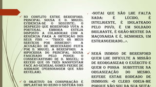 

 No conflito entre Beresford,
Principal Sousa e D. Miguel
evidencia-se
o
seguinte:.
o
desprezo que Beresford vota a
Portugal
embora
esteja
disposto a colaborar com a
regência para a obtenção dos
seus fins — "Troco os meus
serviços por dinheiro";
a
acusação de mercenário feita
por D. Miguel a Beresford; a
hipocrisia do Principal Sousa
fascinado
pelo
poder;
o
conservantismo de D. Miguel; o
receio que os três manifestam
face ao general Gomes Freire de
Andrade (personagem que não
revelam).

«Notai que não lhe falta
nada:
é
lúcido,
é
inteligente, é idolatrado
pelo povo, é um soldado
brilhante, é grão-mestre da
Maçonaria e é, senhores, um
estrangeirado...».

 Será inimigo de Beresford
quem lhe dificulte a missão
de reorganizar o exército e
quem o possa substituir na
organização
do
mesmo.
Refere estar rodeado de
inimigos: «o clero odeia-me
 O objetivo da conspiração é
implantar no reino o sistema das

 