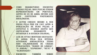  Como

dramaturgo
escreveu
várias peças, mas poucas foram
representadas em Portugal
antes do 25 de Abril devido aos
seus
conteúdos
fortemente
ideológicos.

 O autor chegou mesmo a ser

preso pela PIDE em 1967 após a
publicação de duas peças: A
estátua e Guerra Santa que
criticavam
duramente
a
ditadura e a guerra colonial.

 Luís de Sttau Monteiro destacou-

se ainda pela sua intensa
atividade jornalística tendo
sido colaborador de várias
publicações: ―Diário de Lisboa‖,
―o JornaL‖, ―ExprEsso‖, ―sE7E‖ e
―aLmanaquE‖.

 Escreveu

também

sobre

 