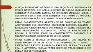 

A peça Felizmente há luar! é uma peça épica, inspirada na
teoria marxista, que apela à reflexão, não só no quadro da
representação, como também na sociedade em que se insere. O
teatro de Brecht pretende representar o mundo e o homem em
constante evolução de acordo com as relações sociais.



Estas caraterísticas afastam-se da conceção do teatro
aristotélico que pretendia despertar emoções, levando o
espetador a identificar-se com o herói. O teatro moderno tem
como preocupação fundamental levar os espetadores a
pensar, a refletir sobre os acontecimentos passados e a
tomar posição na sociedade em que se insere.



Surge assim a técnica do distanciamento que propõe um
afastamento entre o ator e a personagem e entre o
espetador e a história narrada, para que, de uma forma mais
real e autêntica possam fazer juízos de valor sobre o que
está a ser representado.

 