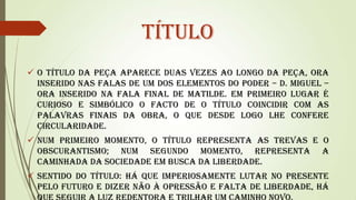 Título
 O título da peça aparece duas vezes ao longo da peça, ora
inserido nas falas de um dos elementos do poder – D. Miguel –
ora inserido na fala final de Matilde. Em primeiro lugar é
curioso e simbólico o facto de o título coincidir com as
palavras finais da obra, o que desde logo lhe confere
circularidade.
 Num primeiro momento, o título representa as trevas e o
obscurantismo; num segundo momento, representa a
caminhada da sociedade em busca da liberdade.
 Sentido do Título: Há que imperiosamente lutar no presente
pelo futuro e dizer não à opressão e falta de liberdade, há

 