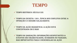 Tempo
 Tempo histórico: século XIX
 Tempo da escrita: 1961, época dos conflitos entre a
oposição e o regime salazarista
 Tempo da ação dramática: a ação está
concentrada em 2 dias
 Tempo da narração: informações respeitantes a
eventos não dramatizados, ocorridos no passado,
mas importantes para o desenrolar da ação

 