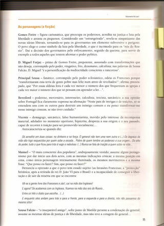 Felizmente Há Luar!
-------------------------------------------,"
As personagens (a ficção)
Gomes Freire - figura carismática, que preocupa os poderosos, acredita na justiça e luta pela
liberdade e arrasta os pequenos. Considerado um "estrangeirado", revela-se simpatizante das
novas ideias liberais, tornando-se para os governantes um elemento subversivo e perigoso.
O povo elege-o como símbolo da luta pela liberdade, o que é incómodo para os "reis do Ros-
sio". Daí a decisão dos governantes pelo enforcamento, seguido da queima, para servir de
exemplo a todos aqueles que tentem afrontar o poder político.
D. Miguel Forjaz - primo de Gomes Freire, prepotente, assustado com transformações que
não deseja, corrompido pelo poder, vingativo, frio, desumano, calculista; nas palavras de Sousa
Falcão, D. Miguel "é a personificação da mediocridade consciente e rancorosa".
Principal Sousa - fanático, corrompido pelo poder eclesiástico, odeia os Franceses porque
"transformaram esta terra de gente pobre mas feliz num antro de revoltados!"; afirma, preocu-
pado, que "Por essas aldeias fora é cada vez menor o número dos que frequentam as igrejas e
cada vez maior o número dos que só pensam em aprender a ler ... ".
Beresford - poderoso, mercenário, interesseiro, calculista, trocista, sarcástico; a sua opinião
sobre Portugal fica claramente expressa na afirmação "Neste país de intrigas e de traições só se
entendem uns com os outros para destruir um inimigo comum e eu posso transformar-me
nesse inimigo comum, se não tiver cuidado."
Vicente - demagogo, sarcástico, falso humanitarista, movido pelo interesse da recompensa
material, adulador no momento oportuno, hipócrita, despreza a sua origem e o seu passado
capaz de recorrer à traição para ser promovido socialmente ...
Autocaracteriza-se quando diz:
Só acredito em duas coisas: no dinheiro e na força. O general não tem uma nem outra e (...) Os degraus da
vida são logo esquecidos por quem sobe a escada... Pobre de quem lembre ao poderoso a sua origem Do alto
do poder, tudo o que ficou para trás é vago e nebuloso. (...) Nunca se fala de traição a quem sobe na vida .
Manuel- "O mais consciente dos populares", andrajosamente vestido; assume algum protago-
nismo por dar início aos dois actos, com as mesmas indicações cénicas: a mesma posição em
cena, como única personagem intensamente iluminada, os mesmos movimentos e a mesma
frase: "Que posso eu fazer? Sim, que posso eu fazer?"
Denuncia a opressão a que o povo tem estado sujeito (as Invasões Francesas; a protecção"
britânica, após a retirada do rei D. João VI para o Brasil) e a incapacidade de conseguir a liber-
tação e de sair da miséria em que se encontra:
Vê-se a gente livre dos Franceses e zésl, cai na mão dos Ingleses!
Eagora? Se acabamos com os Ingleses, ficamos na mão dos reis do Rossio...
Entre os três o diabo que escolha... (...)
E enquanto eles andam para trás e para a frente, para a esquerda e para a direita, nós não passamos do
mesmo sítio!
Sousa Falcão - "o inseparável amigo", sofre junto de Matilde perante a condenação do general;
assume as mesmas ideias de justiça e de liberdade, mas não teve a coragem do general. ..
95
 