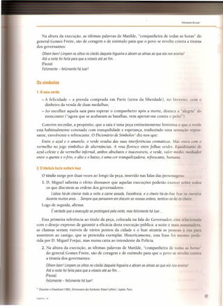 Felizmente Há Luar!
Na altura da execução, as últimas palavras de Matilde, "companheira de todas as horas" do
general Gomes Freire, são de coragem e de estímulo para que o povo se revolte contra a tirania
dos governantes:
Olhem bem! Limpem os olhos no clarão daquela fogueira e abram as almas ao que ela nos ensina!
Até a noite foi feita para que a vísseis até ao fim ...
(Pausa)
Felizmente - felizmente há luar!
Os símbolos
1. A saia verde
- A felicidade - a prenda comprada em Paris (terra da liberdade), no Inverno. com o
dinheiro da venda de duas medalhas;
- Ao escolher aquela saia para esperar o companheiro após a morte, destaca a "alezria" do
reencontro ("agora que se acabaram as batalhas, vem apertar-me contra o peito").
Convém recordar, a propósito, que a saia é uma peça eminentemente feminina e que o verde
está habitualmente conotado com tranquilidade e esperança, traduzindo uma sensação repou-
sante, envolvente e refrescante. O Dicionário de Símbolosl11 diz-nos que:
Entre o azul e o amarelo, o verde resulta das suas interferências cromáticas. as entra com o
vermelho no jogo simbólico de alternâncias. A rosa floresce entre folhas verdes. Equidisr.ame do
azul-celeste e do vermelho infernal, ambos absolutos e inacessíveis, o verde, valor médio, m diador
entre o quente e ofrio, o alto e o baixo, é uma cor tranquilizadora, refrescante, humana..
2. O título/a luzia noite/o luar
O título surge por duas vezes ao longo da peça, inserido nas falas das personaue
1. D. Miguel salienta o efeito dissuasor que aquelas execuções poderão exercer bre [ os
os que discutem as ordens dos governadores:
Lisboa há-de cheirar toda a noite a carne assada, Excelência, e o cheiro há-de-Ihes tice: 'ria
durante muitos anos ... Sempre que pensarem em discutir as nossas ordens, lembrar-se-ão do _zsi
Logo de seguida, afirma:
É verdade que a execução se prolongará pela noite, mas felizmente há luar ...
Esta primeira referência ao título da peça, colocada na fala do Governador está relacionada
com o desejo expresso de garantir a eficácia desta execução pública: a noite é mais tadora.
as chamas seriam visíveis de vários pontos da cidade e o luar atrairia as pessoas à rua para
assistirem ao castigo, que se pretendia exemplar. Historicamente, esta frase foi mesmo profe-
rida por D. Miguel Forjaz, mas numa carta ao intendente da Polícia.
2. Na altura da execução, as últimas palavras de Matilde, "companheira de todas as horas-
do general Gomes Freire, são de coragem e de estímulo para que o povo se revolte contra
a tirania dos governantes:
Olhem bem! Limpem os olhos no clarão daquela fogueira e abram as almas ao que ela nos ensina!
Até a noite foi feita para que a vísseis até ao fim ...
(Pausa)
Felizmente - felizmente há luar!
111 Chevalier e Gheerbrant (1982). Dictionnaire des Symboles, Robert Laffont / Jupiter, Paris.
CAESP12 -07
,",,,'
97
 