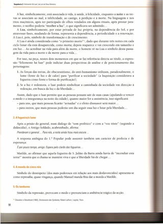 Sequência 3 Felizmente Há lustl. de Luís de Sttau Monteiro
98
A luz, simbolicamente, está associada à vida, à saúde, à felicidade, enquanto a noite e as tre-
vas se associam ao mal, à infelicidade, ao castigo, à perdição e à morte. Na linguagem e nos
ritos maçónicos, após ter participado de olhos vendados em alguns rituais, após prestar jura-
mento, o neófito poderia "receber a luz", o que significava ser admitido ...
A Lua, simbolicamente, por estar privada de luz própria, na dependência do Sol, e por
atravessar fases, mudando de forma, representa a dependência, a periodicidade e a renovação.
A Lua é, pois, símbolo de transformação e de crescimento.
A Lua é ainda considerada como "o primeiro morto?», dado que durante três noites em cada
ciclo lunar ela está desaparecida, como morta; depois reaparece e vai crescendo em tamanho e
em luz ... Ao acreditar na vida para além da morte, o homem vê na Lua o símbolo desta passa-
gem da vida para a morte e da morte para a vida ...
Por isso, na peça, nestes dois momentos em que se faz referência directa ao título, a expres-
são "felizmente há luar" pode indiciar duas perspectivas de análise e de posicionamento das
personagens:
1. As forças das trevas, do obscurantismo, do anti-humanismo utilizam, paradoxalmente, o
lume (fonte de luz e de calor) para "purificar a sociedade" (a Inquisição considerava a
fogueira como fonte e forma de purificação);
2. Se a luz é redentora, o luar poderá simbolizar a caminhada da sociedade em direcção à
redenção, em busca da luz e da liberdade ...
Assim, dado que o luar permite que as pessoas possam sair de suas casas (ajudando a vencer
o medo e a insegurança na noite da cidade), quanto maior for a assistência, isso significará:
- para uns, que mais pessoas ficarão "avisadas" e o efeito dissuasor será maior. ..
- para outros, que mais pessoas poderão um dia seguir essa luz e lutar pela liberdade ...
3. A fogueira/o lume
Após a prisão do general, num diálogo de "tom profético" e com a "voz triste" (segundo a
didascalia), o Antigo Soldado, acabrunhado, afirma:
Prenderam o general ... Para nós, a noite ainda ficou mais escura ...
A resposta ambígua do 1.0
Popular pode assumir também um carácter de profecia e de
esperança:
É por pouco tempo, amigo. Espera pelo clarão das fogueiras ...
Matilde, ao afirmar que aquela fogueira de S. Julião da Barra ainda havia de "incendiar esta
terra!" mostra que a chama se mantém viva e que a liberdade há-de chegar ...
4. A moeda de cinco réis
Símbolo do desrespeito (dos mais poderosos em relação aos mais desfavorecidos) apresenta-se
como represália, quase vingança, quando Manuel manda Rita dar a moeda a Matilde.
5. Os tambores
Símbolo da repressão, provocam o medo e prenunciam a ambiência trágica da acção.
['I Chevalier e Gheerbrant (19821. Dictionnaire des Symbo/es, Robert Laffont / Jupiter. Paris.
 