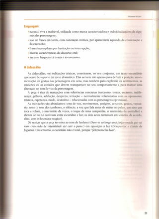 ------------------------------------------_",
Linguagem
• natural, viva e maleável, utilizada como marca caracterizadora e individualizadora de alzu-
mas das personagens;
• uso de frases em latim, com conotação irónica, por aparecerem aquando da condenação e
da execução;
• frases incompletas por hesitação ou interrupção;
• marcas características do discurso oral;
• recurso frequente à ironia e ao sarcasmo.
A didascália
As didascálias, ou indicações cénicas, constituem, no seu conjunto, um texto secundário
que serve de suporte do texto dramático. Elas servem não apenas para definir a po ição. movi-
mentação ou gestos das personagens em cena, mas também para explicitar os entimentos. as
emoções ou as atitudes que devem transparecer no seu comportamento e para marcar urna
alteração no tom de voz da personagem.
A peça é rica de marcações com referências concretas (sarcasmo, ironia, escárnio. indife-
rença, galhofa, adulação, desprezo, irritação - normalmente relacionadas com o opr res:
tristeza, esperança, medo, desânimo - relacionadas com as personagens oprimidas).
As marcações são abundantes: tons de voz, movimentos, posições, cenários zestos. estuá-
rio, sons (o som dos tambores, o silêncio, a voz que fala antes de entrar no palco. um - o que
toca a rebate, o murmúrio de vozes, o toque de uma campainha, o murmúrio da multidão) e
efeitos de luz (o contraste entre escuridão e luz; os dois actos terminam em sombra. de acordo,
aliás, com o desenlace trágico).
De realçar que a peça termina ao som de fanfarra (Ouve-se ao longe uma fanfarronada ue vai
num crescendo de intensidade até cair o pano.) em oposição à luz (Desaparece o c rão da
fogueira.); no entanto, a escuridão não é total, porque "felizmente há luar".
99
 