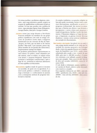 Glossário
105
Os termos jacobino ejacobinismo adquirem, entre-
tanto, uma carga pejorativa quando surgem na
acepção de republicanismo revolucionário levado ao
extremo. Foi isso que sucedeu com a política de
terror, cujas principais figuras foram Robespierre,
Georges Danton, Saint-just e Georges Couthon.
Jacobino termo que surge durante a Revolução
Francesa atribuído aos membros de um grupo
político republicano com sede no antigo con-
vento de jacobinos (nome dado a religiosos
dominicanos de um convento da Rue de Saint-
-lacques, em Paris, que em latim se diz Sanctus
[acobus). Mais tarde, e por extensão, passa a sig-
nificar membro de um partido dito democrático,
frequentemente inimigo da religião.
Os jacobinos politicamente representavam os
sans-culottes (os pobres, assim chamados por
não usarem, como os nobres, os calções curtos
com meias), e pequena burguesia. Depois de
aceitarem a monarquia constitucional e após a
fuga do rei, tornaram-se ardorosos defensores
de uma república revolucionária.
Obscurantismo significa estado de quem se encontra
na escuridão, de quem vive na ignorãncia. É, a
nível social, político e cultural, o sistema que
nega a instrução e o conhecimento às pessoas
com a consequente ausência de progresso inte-
lectual ou material.
Os estados totalitários e as grandes religiões na
luta pelo poder recorreram, muitas vezes, a prá-
ticas obscurantistas, sacrificando os povos e o
progresso civilizacional. São muitos os exem-
plos que a História nos oferece e que levaram a
perseguições e outros crimes para preservar o
estado de ignorância e facilitar o poder das insti-
tuições. O fanatismo religioso ao longo dos tem-
pos, a Inquisição, as guerras étnicas, diversas
ditaduras e muitas outras práticas totalitárias
são exemplo do obscurantismo.
Real (moeda) e réis (moeda) (no plural réis ou reais) é
uma antiga moeda nominal ou de conta que foi
unidade do sistema monetário em Portuzal
desde o início da segunda Dinastia até à implan-
tação da República (em 1910), sendo então
substituído pelo escudo e este, a partir do ano
2002, pelo euro (= 200,482 escudo ). O termo
réis continuou a ser utilizado quando se desig-
nava, por exemplo, "dois contos de réís" em vez
de dois mil escudos (2000$00) cerca de 10
euros (lO €).
O real, desde a colonização, passou também. a
ser moeda do Brasil, embora tenha alternado
com cruzeiros e cruzados.
Era a seguinte a leitura do real: 001 - um real
$500 - quinhentos réis; 2$000 - dois mil réis:
20$000 - vinte mil réis; 2000 000 - dois conto
de réis.
 