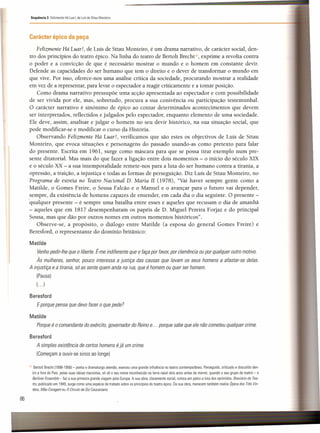 Sequência 3 Felizmente Há Luar!, de Luísde Sttau Monteiro
Carácter épico da peça
Felizmente Há Luar!, de Luís de Sttau Monteiro, é um drama narrativo, de carácter social, den-
tro dos princípios do teatro épico. Na linha do teatro de Bertolt Brecht'", exprime a revolta contra
o poder e a convicção de que é necessário mostrar o mundo e o homem em constante devir.
Defende as capacidades do ser humano que tem o direito e o dever de transformar o mundo em
que vive. Por isso, oferece-nos uma análise crítica da sociedade, procurando mostrar a realidade
em vez de a representar, para levar o espectador a reagir criticamente e a tomar posição.
Como drama narrativo pressupõe uma acção apresentada ao espectador e com possibilidade
de ser vivida por ele, mas, sobretudo, procura a sua conivência ou participação testemunhal.
O carácter narrativo é sinónimo de épico ao contar determinados acontecimentos que devem
ser interpretados, reflectidos e julgados pelo espectador, enquanto elemento de uma sociedade.
Ele deve, assim, analisar e julgar o homem no seu devir histórico, na sua situação social, que
pode modificar-se e modificar o curso da História.
Observando Felizmente Há Luar!, verificamos que são estes os objectivos de Luís de Sttau
Monteiro, que evoca situações e personagens do passado usando-as como pretexto para falar
do presente. Escrita em 1961, surge como máscara para que se possa tirar exemplo num pre-
sente ditatorial. Mas mais do que fazer a ligação entre dois momentos - o início do século XIX
e o século XX - a sua intemporalidade remete-nos para a luta do ser humano contra a tirania, a
opressão, a traição, a injustiça e todas as formas de perseguição. Diz Luís de Sttau Monteiro, no
Programa de estreia no Teatro Nacional D. Maria II (1978), "Vai haver sempre gente como a
Matilde, o Gomes Freire, o Sousa Falcão e o Manuel e o avançar para o futuro vai depender,
sempre, da existência de homens capazes de entender, em cada dia o dia seguinte. O presente -
<qualquer presente - é sempre uma batalha entre esses e aqueles que recusam o dia de amanhã
- aqueles que em 1817 desempenharam os papéis de D. Miguel Pereira Forjaz e do principal
Sousa, mas que dão por outros nomes em outros momentos históricos".
Observe-se, a propósito, o diálogo entre Matilde (a esposa do general Gomes Freire) e
Beresford, o representante do domínio britânico:
Matilde
Venhopedir-lhe que o liberte. É-me indiferente que o faça por favor, por clemência ou por qualquer outro motivo.
Às mulheres, senhor, pouco interessa a justiça das causas que levam os seus homens a afastar-se delas,
A injustiça e a tirania, só as sente quem anda na rua, que é homem ou quer ser homem.
(Pausa)
( ...)
Beresford
Eporque pensa que devo fazer o que pede 7
Matilde
Porque é o comandante do exército, governador do Reino e... porque sabe que ele não cometeu qualquer crime.
Beresford
A simples existência de certos homens é já um crime.
(Começam a ouvir-se sinos ao longe)
111 Bertolt Brecht (1898-1956)- poeta e dramaturgo alemão, exerceu uma grande influência no teatro contemporâneo, Perseguido, criticado e discutido den-
tro e fora do País. pelas suas ideias marxistas, só vê o seu nome reconhecido na terra natal dois anos antes de morrer, quando o seu grupo de teatro - o
8erliner Ensemble - faz a sua primeira grande viagem pela Europa. A sua obra, claramente social. coloca em palco a luta dos oprimidos. 8reviário do Tea-
tro, publicado em 1949. surge como uma espécie de tratado sobre os princípios do teatro épico, Da sua obra, merecem também realce Ópera dos Três Vin-
téns, Mãe Coragem ou O Círculo de Giz Caucasiano.
86
 