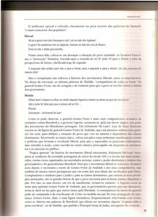 -------------------------------------------',"
o ambiente epocal é referido claramente na peça através das palavras de Manuel
"o mais consciente dos populares":
Manuel
Vê-se a gente livre dos Franceses e zás!, cai na mão dos Inglesesl
E agora? Se acabamos com os Ingleses, ficamos na mão dos reis do Rossio...
Entre os três o diabo que escolha ...
Numa única fala, coloca-se em destaque a situação do povo oprimido: as Invasões France-
sas; a "protecção" britânica, iniciada após a retirada do rei D. João VI para o Brasil.; a falta de
perspectivas de futuro, clarificada logo de seguida:
E enquanto eles andam para trás e para a frente, para a esquerda e para a direita, nós não pa s do
mesmo sítio!
Mas a conspiração não sufocou a história dos movimentos liberais, antes os imp sionou.
Na altura da execução, as últimas palavras de Matilde, "companheira de todas as ho -- do
general Gomes Freire, são de coragem e de estímulo para que o povo se revolte contra a tirania
dos governantes:
Matilde
Olhem bem! Limpem os olhos no clarão daquela fogueira e abram as almas ao que ela nos ensine.
Até a noite foi feita para que a vísseis até ao fim ...
(Pausa)
Felizmente - felizmente há luar!
Como se pode observar, o general Gomes Freire e mais onze companheiro . acusado de
conspirar contra Beresford e o governo vigente, tornaram-se, pela sua morte trázica, no QTaIl-
des precursores do liberalismo português. Em Felizmente Há Luar!, Luís de ttau _:onteiro
socorre-se da figura do general Gomes Freire de Andrade, que está presente embora se apare-
cer em cena, para debater a situação do povo que vive na miséria e dependente es
dominantes. Recorrendo ao teatro épico, coloca em palco essas primeiras manifestaçõ ciais
e políticas que levaram à revolução liberal, para que o espectador se posicione cri icamente,
mas estranho à acção, como sucedia no teatro clássico preocupado em despertar 0- - nrimen-
tos e as emoções no público.
"Trágica apoteose" da história do movimento liberal oitocentista, Felizmente Há =-uar! inter-
preta as condições da sociedade portuguesa do início do século XIX e a revolta dos mais esclare-
cidos, muitas vezes organizados em sociedades secretas, contra o poder absolutista e tirânico dos
governadores e do generalíssimo Beresford. Para que o movimento liberal se conere . e de:::.assete
anos depois, é necessária a morte de Gomes Freire de Andrade e dos seus companheiros. mas
também de muitos outros portugueses que em nome dos seus ideais são sacrificado pela Pátria.
Conspiradores e traidores para o poder e para as classes dominantes, que sentem os seus prívilé-
gios ameaçados, são os grandes heróis de que o povo necessita para reclamar justiça. díznídade e
pão. Por isso, as suas mortes, em vez de amedrontar, tornam-se estímulo. A fozueira acesa na
noite para queimar Gomes Freire de Andrade, que os governadores querem que seja dissuasora,
torna-se farol ou luz para que outros lutem pela liberdade. A consequência da morte do seneral
pode ser comparada à da crucificação de Cristo na medida em que há uma propagação da espe-
rança. Gomes Freire, aliás, é uma figura messiãnica, frequentemente relacionada com Cristo
como se observa nas palavras de Beresford, que afirma ser necessário alguém 'a quem valha a
pena crucificar", ou de Matilde, que apelida o Principal Sousa de ]udas, entregando-lhe a moeda.
89
 
